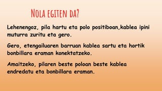 Nola egiten da?
Lehenengoz, pila hartu eta polo positiboan,kablea ipini
muturra zuritu eta gero.
Gero, etengailuaren barruan kablea sartu eta hortik
bonbillara eraman konektatzeko.
Amaitzeko, pilaren beste poloan beste kablea
endredatu eta bonbillara eraman.
 