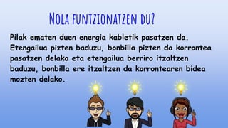 Nola funtzionatzen du?
Pilak ematen duen energia kabletik pasatzen da.
Etengailua pizten baduzu, bonbilla pizten da korrontea
pasatzen delako eta etengailua berriro itzaltzen
baduzu, bonbilla ere itzaltzen da korrontearen bidea
mozten delako.
 