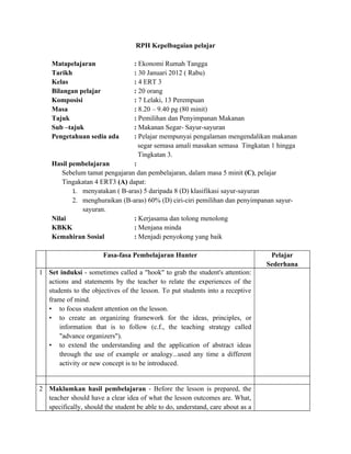 RPH Kepelbagaian pelajar

    Matapelajaran              : Ekonomi Rumah Tangga
    Tarikh                     : 30 Januari 2012 ( Rabu)
    Kelas                      : 4 ERT 3
    Bilangan pelajar           : 20 orang
    Komposisi                  : 7 Lelaki, 13 Perempuan
    Masa                       : 8.20 – 9.40 pg (80 minit)
    Tajuk                      : Pemilihan dan Penyimpanan Makanan
    Sub –tajuk                 : Makanan Segar- Sayur-sayuran
    Pengetahuan sedia ada      : Pelajar mempunyai pengalaman mengendalikan makanan
                                 segar semasa amali masakan semasa Tingkatan 1 hingga
                                 Tingkatan 3.
    Hasil pembelajaran         :
       Sebelum tamat pengajaran dan pembelajaran, dalam masa 5 minit (C), pelajar
       Tingakatan 4 ERT3 (A) dapat:
           1. menyatakan ( B-aras) 5 daripada 8 (D) klasifikasi sayur-sayuran
           2. menghuraikan (B-aras) 60% (D) ciri-ciri pemilihan dan penyimpanan sayur-
              sayuran.
    Nilai                      : Kerjasama dan tolong menolong
    KBKK                       : Menjana minda
    Kemahiran Sosial           : Menjadi penyokong yang baik

                       Fasa-fasa Pembelajaran Hunter                             Pelajar
                                                                                Sederhana
1 Set induksi - sometimes called a "hook" to grab the student's attention:
  actions and statements by the teacher to relate the experiences of the
  students to the objectives of the lesson. To put students into a receptive
  frame of mind.
  • to focus student attention on the lesson.
  • to create an organizing framework for the ideas, principles, or
      information that is to follow (c.f., the teaching strategy called
      "advance organizers").
  • to extend the understanding and the application of abstract ideas
      through the use of example or analogy...used any time a different
      activity or new concept is to be introduced.


2 Maklumkan hasil pembelajaran - Before the lesson is prepared, the
  teacher should have a clear idea of what the lesson outcomes are. What,
  specifically, should the student be able to do, understand, care about as a
 