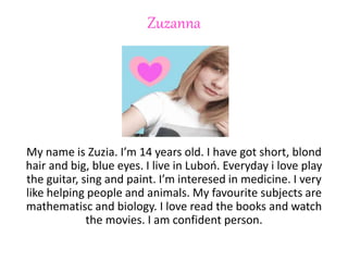 Zuzanna
My name is Zuzia. I’m 14 years old. I have got short, blond
hair and big, blue eyes. I live in Luboń. Everyday i love play
the guitar, sing and paint. I’m interesed in medicine. I very
like helping people and animals. My favourite subjects are
mathematisc and biology. I love read the books and watch
the movies. I am confident person.
 