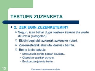 TESTUEN ZUZENKETA 2.  ZER EGIN ZUZENKETEKIN? Seguru izan behar dugu ikasleek irakurri eta ulertu dituztela (Ikasgelan). Ekidin begiraldi azkarrak azkeneko notari. Zuzenketetatik abiatuta idazkiak berritu. Beste ideia batzuk: Errakuntzak libreta batean apuntatu. Okerrekin esaldiak asmatu. Errakuntzen jatorria ikertu. 