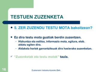 TESTUEN ZUZENKETA 5. ZER ZUZENDU TESTU MOTA bakoitzean? Ez dira testu mota guztiak berdin zuzentzen. Hizkuntza eta estiloa, informazio mota, egitura, etab. aldatu egiten dira. Aldaketa horiek garrantzitsuak dira hasierako zuzenketan. “ Zuzenketak eta testu motak”  taula.  