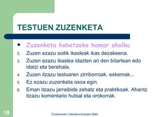 TESTUEN ZUZENKETA Zuzenketa hobetzeko hamar aholku Zuzen ezazu soilik ikasleak ikas dezakeena. Zuzen ezazu ikaslea idazten ari den bitartean edo idatzi eta berehala. Zuzen itzazu testuaren zirriborroak, eskemak... Ez ezazu zuzenketa osoa egin. Eman itzazu jarraibide zehatz eta praktikoak. Ahantz itzazu komentario hutsal eta orokorrak. 
