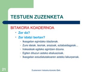 TESTUEN ZUZENKETA BITAKORA KOADERNOA Zer da? Zer idatzi bertan? Ikasgelan egindako idazlanak. Zure ideiak, teoriak, arazoak, eztabaidagaiak... Irakasleak egiteko agintzen dizuna. Egiten dituzun asteko ebaluazioak. Ikasgelan estudiatutakoaren asteko laburpenak. 