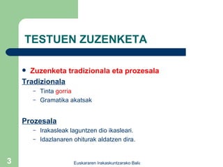 TESTUEN ZUZENKETA Zuzenketa tradizionala eta prozesala Tradizionala Tinta  gorria Gramatika akatsak Prozesala Irakasleak laguntzen dio ikasleari . Idazlanaren ohiturak aldatzen dira. 