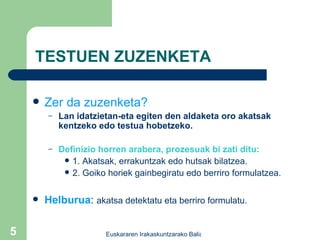 TESTUEN ZUZENKETA Zer da zuzenketa? Lan idatzietan-eta egiten den aldaketa oro akatsak kentzeko edo testua hobetzeko. Definizio horren arabera, prozesuak bi zati ditu: 1. Akatsak, errakuntzak edo hutsak bilatzea. 2. Goiko horiek gainbegiratu edo berriro formulatzea. Helburua :  akatsa detektatu eta berriro formulatu. 