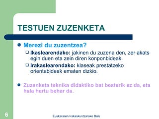 TESTUEN ZUZENKETA Merezi du zuzentzea? Ikaslearendako:  jakinen du zuzena den, zer akats egin duen eta zein diren konponbideak. Irakaslearendako:  klaseak prestatzeko orientabideak ematen dizkio. Zuzenketa teknika didaktiko bat besterik ez da, eta hala hartu behar da. 