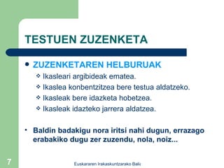 TESTUEN ZUZENKETA ZUZENKETAREN HELBURUAK Ikasleari argibideak ematea. Ikaslea konbentzitzea bere testua aldatzeko. Ikasleak bere idazketa hobetzea. Ikasleak idazteko jarrera aldatzea. Baldin badakigu nora iritsi nahi dugun, errazago erabakiko dugu zer zuzendu, nola, noiz... 