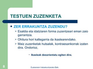 TESTUEN ZUZENKETA ZER ERRAKUNTZA ZUZENDU? Esaldia eta idatziaren forma zuzentzeari eman zaio garrantzia. Ohitura hori kaltegarria da ikaslearendako. Maiz zuzenketak hutsalak, kontraesankorrak izaten dira. Ondorioz, Ikasleak desorientatu egiten dira. 
