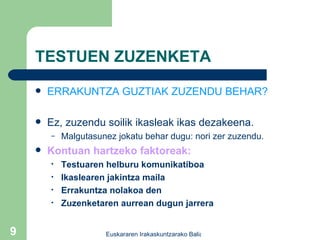 TESTUEN ZUZENKETA ERRAKUNTZA GUZTIAK ZUZENDU BEHAR? Ez, zuzendu soilik ikasleak ikas dezakeena. Malgutasunez jokatu behar dugu: nori zer zuzendu. Kontuan hartzeko faktoreak: Testuaren helburu komunikatiboa Ikaslearen jakintza maila Errakuntza nolakoa den Zuzenketaren aurrean dugun jarrera 