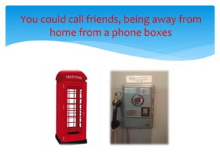 You could call friends, being away from
home from a phone boxes
 