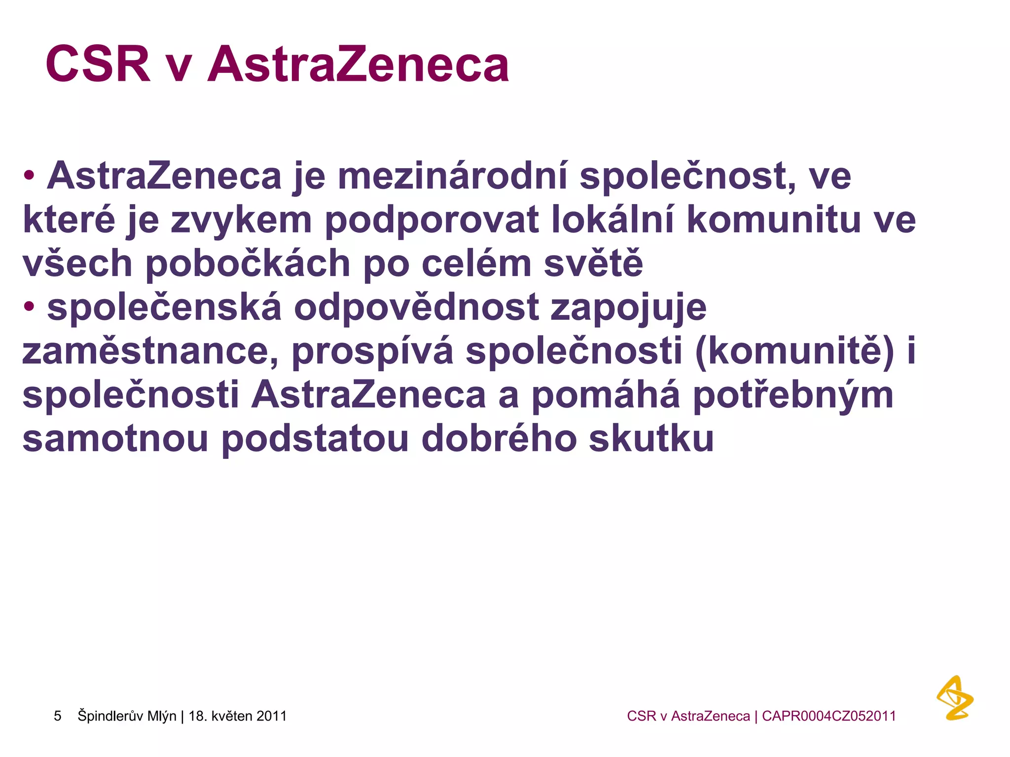 CSR v AstraZeneca  AstraZeneca je mezinárodní společnost, ve které je zvykem podporovat lokální komunitu ve všech pobočkách po celém světě společenská odpovědnost zapojuje zaměstnance, prospívá společnosti (komunitě) i společnosti AstraZeneca a pomáhá potřebným samotnou podstatou dobrého skutku 