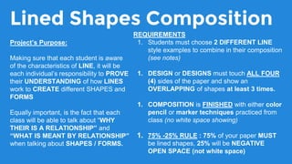 Lined Shapes Composition
REQUIREMENTS
1. Students must choose 2 DIFFERENT LINE
style examples to combine in their composition
(see notes)
1. DESIGN or DESIGNS must touch ALL FOUR
(4) sides of the paper and show an
OVERLAPPING of shapes at least 3 times.
1. COMPOSITION is FINISHED with either color
pencil or marker techniques practiced from
class (no white space showing)
1. 75% -25% RULE : 75% of your paper MUST
be lined shapes, 25% will be NEGATIVE
OPEN SPACE (not white space)
Project’s Purpose:
Making sure that each student is aware
of the characteristics of LINE, it will be
each individual’s responsibility to PROVE
their UNDERSTANDING of how LINES
work to CREATE different SHAPES and
FORMS
Equally important, is the fact that each
class will be able to talk about “WHY
THEIR IS A RELATIONSHIP” and
“WHAT IS MEANT BY RELATIONSHIP”
when talking about SHAPES / FORMS.
 