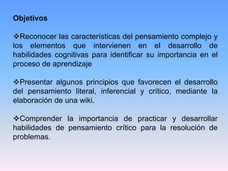ObjetivosReconocer las características del pensamiento complejo y los elementos que intervienen en el desarrollo de habilidades cognitivas para identificar su importancia en el proceso de aprendizaje