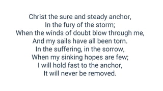 Christ the sure and steady anchor,
In the fury of the storm;
When the winds of doubt blow through me,
And my sails have all been torn.
In the suffering, in the sorrow,
When my sinking hopes are few;
I will hold fast to the anchor,
It will never be removed.
 
