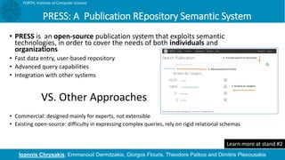 PRESS: A Publication REpository Semantic System
• PRESS is an open-source publication system that exploits semantic
technologies, in order to cover the needs of both individuals and
organizations
• Fast data entry, user-based repository
• Advanced query capabilities
• Integration with other systems
• Commercial: designed mainly for experts, not extensible
• Existing open-source: difficulty in expressing complex queries, rely on rigid relational schemas
FORTH, Institute of Computer Science
VS. Other Approaches
Ioannis Chrysakis, Emmanouil Dermitzakis, Giorgos Flouris, Theodore Patkos and Dimitris Plexousakis
Learn more at stand #2
 