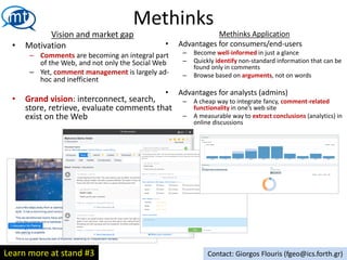 Vision and market gap
• Motivation
– Comments are becoming an integral part
of the Web, and not only the Social Web
– Yet, comment management is largely ad-
hoc and inefficient
• Grand vision: interconnect, search,
store, retrieve, evaluate comments that
exist on the Web
Methinks
Methinks Application
• Advantages for consumers/end-users
– Become well-informed in just a glance
– Quickly identify non-standard information that can be
found only in comments
– Browse based on arguments, not on words
• Advantages for analysts (admins)
– A cheap way to integrate fancy, comment-related
functionality in one’s web site
– A measurable way to extract conclusions (analytics) in
online discussions
Contact: Giorgos Flouris (fgeo@ics.forth.gr)Learn more at stand #3
 