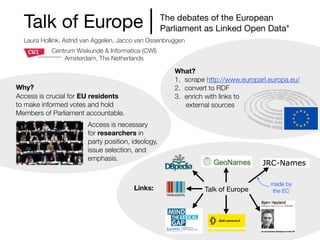 Talk of Europe
Laura Hollink, Astrid van Aggelen, Jacco van Ossenbruggen
The debates of the European 

Parliament as Linked Open Data*
Centrum Wiskunde & Informatica (CWI)
Amsterdam, The Netherlands
Talk of Europe
made by
the ECLinks:
Motivation:
Access is crucial for EU residents
to make informed votes and hold
Members of Parliament accountable.
Access is necessary
for researchers in
party position, ideology,
issue selection, and
emphasis.
What?
1. scrape http://www.europarl.europa.eu/
2. convert to RDF
3. enrich with links to
external sources
Why?
Access is crucial for EU residents
to make informed votes and hold
Members of Parliament accountable.
Access is necessary
for researchers in
party position, ideology,
issue selection, and
emphasis.
 