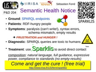 Semantic Health Notice
Come and get the cure ! (free trial)
http://www.irisa.fr/LIS/ferre/sparklis/
Sébastien Ferré
● Ground: SPARQL endpoints
● Patients: RDF-hungry people
● Symptoms: paralysis (can’t write!), syntax errors,
schema mismatch, empty results
➔ FRUSTRATION and HUNGER !
● Diagnostic: SPARQL queries are toxic to humans
●
Treatment: use SparklisSparklis to avoid direct contact
composition: natural language, full guidance, expressive
power, compliance to standards (no empty-results)
P&D 204
SPARKLIS
 