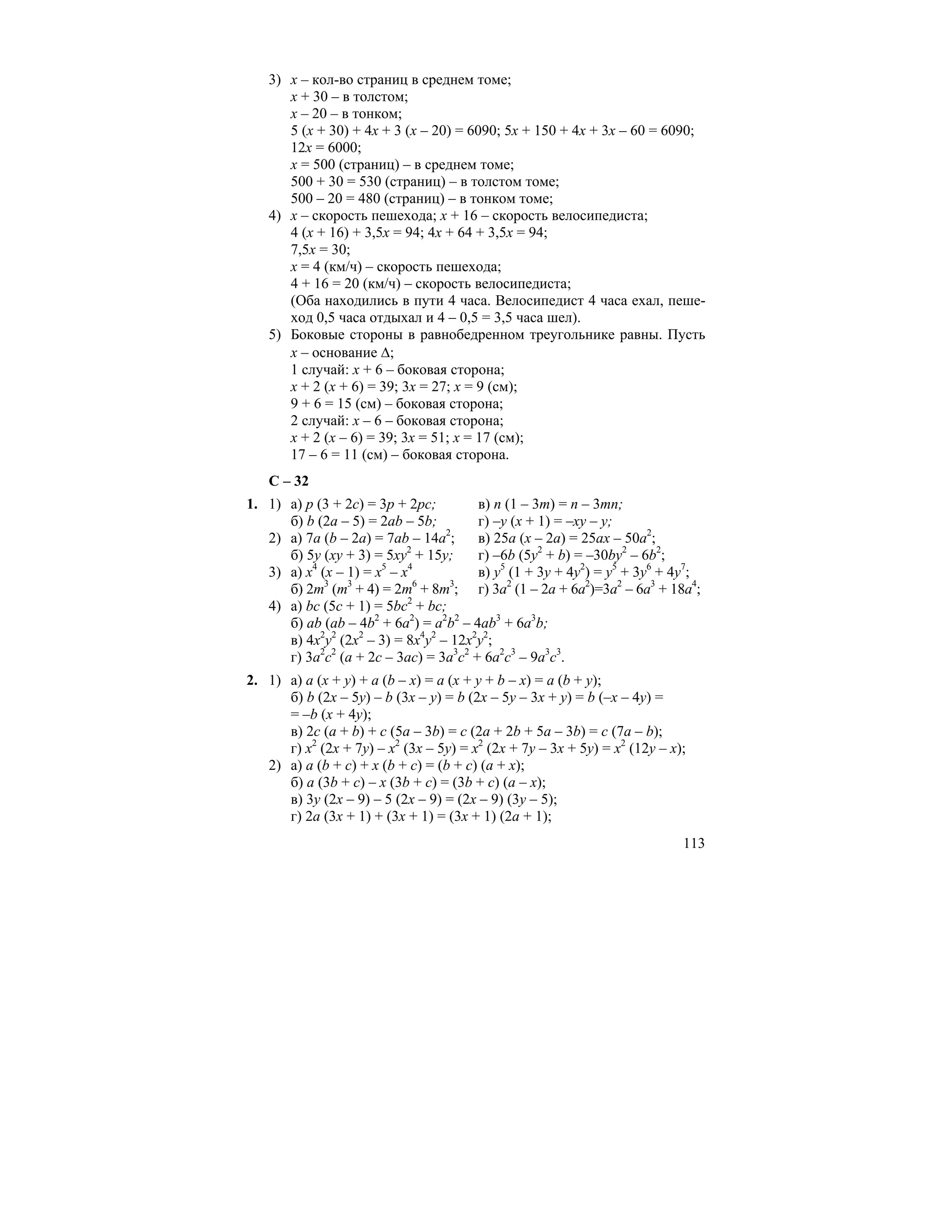 113
3) х – кол-во страниц в среднем томе;
х + 30 – в толстом;
х – 20 – в тонком;
5 (х + 30) + 4х + 3 (х – 20) = 6090; 5х + 150 + 4х + 3х – 60 = 6090;
12х = 6000;
х = 500 (страниц) – в среднем томе;
500 + 30 = 530 (страниц) – в толстом томе;
500 – 20 = 480 (страниц) – в тонком томе;
4) х – скорость пешехода; х + 16 – скорость велосипедиста;
4 (х + 16) + 3,5х = 94; 4х + 64 + 3,5х = 94;
7,5х = 30;
х = 4 (км/ч) – скорость пешехода;
4 + 16 = 20 (км/ч) – скорость велосипедиста;
(Оба находились в пути 4 часа. Велосипедист 4 часа ехал, пеше-
ход 0,5 часа отдыхал и 4 – 0,5 = 3,5 часа шел).
5) Боковые стороны в равнобедренном треугольнике равны. Пусть
х – основание ∆;
1 случай: х + 6 – боковая сторона;
х + 2 (х + 6) = 39; 3х = 27; х = 9 (см);
9 + 6 = 15 (см) – боковая сторона;
2 случай: х – 6 – боковая сторона;
х + 2 (х – 6) = 39; 3х = 51; х = 17 (см);
17 – 6 = 11 (см) – боковая сторона.
С – 32
1. 1) а) р (3 + 2с) = 3р + 2рс; в) n (1 – 3m) = n – 3mn;
б) b (2a – 5) = 2ab – 5b; г) –у (х + 1) = –ху – у;
2) а) 7а (b – 2a) = 7ab – 14a2
; в) 25а (х – 2а) = 25ах – 50а2
;
б) 5у (ху + 3) = 5ху2
+ 15у; г) –6b (5y2
+ b) = –30by2
– 6b2
;
3) а) х4
(х – 1) = х5
– х4
в) у5
(1 + 3у + 4у2
) = у5
+ 3у6
+ 4у7
;
б) 2m3
(m3
+ 4) = 2m6
+ 8m3
; г) 3а2
(1 – 2а + 6а2
)=3а2
– 6а3
+ 18а4
;
4) а) bc (5c + 1) = 5bc2
+ bc;
б) ab (ab – 4b2
+ 6a2
) = a2
b2
– 4ab3
+ 6a3
b;
в) 4х2
у2
(2х2
– 3) = 8х4
у2
– 12х2
у2
;
г) 3а2
с2
(а + 2с – 3ас) = 3а3
с2
+ 6а2
с3
– 9а3
с3
.
2. 1) а) а (х + у) + а (b – x) = a (x + y + b – x) = a (b + y);
б) b (2x – 5y) – b (3x – y) = b (2x – 5y – 3x + y) = b (–x – 4y) =
= –b (х + 4у);
в) 2с (a + b) + c (5a – 3b) = c (2a + 2b + 5a – 3b) = c (7a – b);
г) х2
(2х + 7у) – х2
(3х – 5у) = х2
(2х + 7у – 3х + 5у) = х2
(12у – х);
2) а) a (b + c) + x (b + c) = (b + c) (a + x);
б) a (3b + c) – x (3b + c) = (3b + c) (a – x);
в) 3у (2х – 9) – 5 (2х – 9) = (2х – 9) (3у – 5);
г) 2а (3х + 1) + (3х + 1) = (3х + 1) (2а + 1);
 