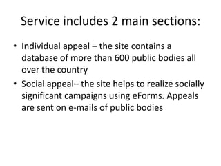 Service includes 2 main sections:
• Individual appeal – the site contains a
database of more than 600 public bodies all
over the country
• Social appeal– the site helps to realize socially
significant campaigns using eForms. Appeals
are sent on e-mails of public bodies