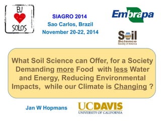 SIAGRO 2014 
Sao Carlos, Brazil 
November 20-22, 2014 
What Soil Science can Offer, for a Society 
Demanding more Food with less Water 
and Energy, Reducing Environmental 
Impacts, while our Climate is Changing ? 
Jan W Hopmans 
 