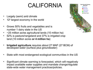 CALIFORNIA 
• Largely (semi) arid climate 
• 12th largest economy in the world 
• Grows 50% fruits and vegetables and is 
number 1 dairy state in the US 
• ~25 million acres agricultural lands (10 million ha) 
• 52% is pasture/rangeland and 37% is irrigated crop 
land (10 million acres or 4 million ha) 
• Irrigated agriculture requires about 27 MAF (27 BCM) of 
developed water (surface plus groundwater) 
• State with most endangered ecological communities in the US 
• Significant climate warming is forecasted, which will negatively 
impact available water supplies and mandate change/regulate 
state-wide water management practices/policies. 
 