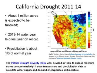 California Drought 2011-14 
• About 1 million acres 
is expected to be 
fallowed; 
• 2013-14 water year 
Is driest year on record 
• Precipitation is about 
1/3 of normal year 
The Palmer Drought Severity Index was devised in 1965, to assess moisture 
status comprehensively. It uses temperature and precipitation data to 
calculate water supply and demand, incorporates soil moisture. 
 