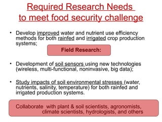 Required Research Needs 
to meet food security challenge 
• Develop improved water and nutrient use efficiency 
methods for both rainfed and irrigated crop production 
systems; 
Field Research: 
• Development of soil sensors using new technologies 
(wireless, multi-functional, noninvasive, big data); 
• Study impacts of soil environmental stresses (water, 
nutrients, salinity, temperature) for both rainfed and 
irrigated production systems. 
Collaborate with plant & soil scientists, agronomists, 
climate scientists, hydrologists, and others 
 