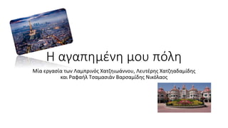 Η αγαπημένη μου πόλη 
Μία εργασία των Λαμπρινός Χατζηιωάννου, Λευτέρης Χατζηαδαμίδης 
και Ραφαήλ Τσαμασιάν Βαρσαμίδης Νικόλαος 
 