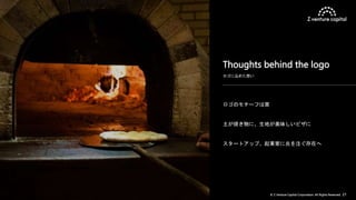 © Z Venture Capital Corporation. All Rights Reserved. 21
ロゴのモチーフは窯
土が焼き物に、生地が美味しいピザに
スタートアップ、起業家に炎を注ぐ存在へ
ロゴに込めた想い
Thoughts behind the logo
 