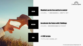 © Z Venture Capital Corporation. All Rights Reserved. 22
VISION
MISSION
GOAL
Mankind can be free and be in control
ZHDと同じ、「人類を自由自在に」を掲げています
Accelerate the Future with Z Holdings
ZHDと共に、未来の到来を加速させて行きます
#1 CVC in Asia
アジアNo.1のCVCを目指します
 