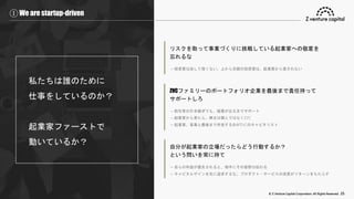 © Z Venture Capital Corporation. All Rights Reserved. 25
① We are startup-driven
私たちは誰のために
仕事をしているのか？
起業家ファーストで
動いているか？
リスクを取って事業づくりに挑戦している起業家への敬意を
忘れるな
→ 投資家は決して偉くない。上から目線の投資家は、起業家から愛されない
ZVCファミリーのポートフォリオ企業を最後まで責任持って
サポートしろ
→ 前任者の引き継ぎでも、結果が出るまでサポート
→ 起業家から見たら、株主は個人ではなくZVC
→ 起業家、事業と最後まで伴走するのがZVCのキャピタリスト
自分が起業家の立場だったらどう行動するか？
という問いを常に持て
→ 自らの利益が優先されると、相手にその姿勢は伝わる
→ キャピタルゲインを先に追求するな。プロダクト・サービスの成長がリターンをもたらす
 