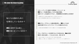© Z Venture Capital Corporation. All Rights Reserved. 26
② We make the future by giving
私たちは誰のために
仕事をしているのか？
ZHDを活用する以前に
ZHDの役に立っているのか？
スタートアップに投資する軍資金（ファンド）は
ZHDグループ企業が創出してきた利益が源泉。
投資リターンの追求だけでなく、事業開発の水先案内人を目指す
→ 従業員2万3千人の努力の結晶であることを忘れてはならない
→ 私たちが投資業務に従事できることを当然だと思わない
ZHDのグループアセットを最大限活用し、ZVCならではの
投資を実行することでパフォーマンスを最大化させる
→ 外部非公開の事業戦略やプロダクト開発ノウハウが投資検討時の武器
グループのアセットを活用する上で大切なのは、Giveの精神
(相手に求める前に、こちらから与え、役に立つ)
→ 自分に力を貸してくれる人全てに対して接する時の心構え
→ 組織人として働く上で、親会社のコーポレートガバナンス・ルール遵守はマスト
 