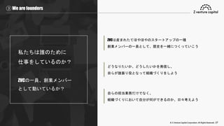 © Z Venture Capital Corporation. All Rights Reserved. 27
③ We are founders
私たちは誰のために
仕事をしているのか？
ZVCの一員、創業メンバー
として動いているか？
ZVCは産まれたてほやほやのスタートアップの一種
創業メンバーの一員として、歴史を一緒につくっていこう
どうなりたいか、どうしたいかを発信し、
自らが旗振り役となって組織づくりをしよう
自らの担当業務だけでなく、
組織づくりにおいて自分が何ができるのか、日々考えよう
 