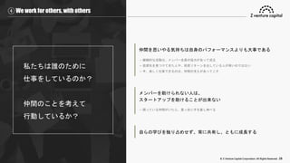 © Z Venture Capital Corporation. All Rights Reserved. 28
④ We work for others, with others
私たちは誰のために
仕事をしているのか？
仲間のことを考えて
行動しているか？
仲間を思いやる気持ちは自身のパフォーマンスよりも大事である
→ 継続的な活動は、メンバー全員の協力があって成立
→ 投資先を見つけてきた人や、投資リターンを出している人が偉いのではない
→ 今、楽しく仕事できるのは、仲間の支えがあってこそ
メンバーを助けられない人は、
スタートアップを助けることが出来ない
→ 困っている仲間がいたら、真っ先に手を差し伸べる
自らの学びを独り占めせず、常に共有し、ともに成長する
 