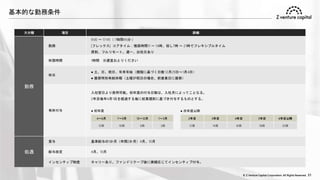 © Z Venture Capital Corporation. All Rights Reserved. 31
基本的な勤務条件
大分類 項目 詳細
勤務
勤務
9:00 ～ 17:45（ 7時間45分 ）
[フレックス] コアタイム：推奨時間11 ～ 14時、但し7時 ～ 21時でフレキシブルタイム
原則、フルリモート。週一、出社日あり
休憩時間 1時間 ※適宜おとりください
休日
● 土、日、祝日、年末年始（規程に基づく日数 12月29日～1月4日）
● 振替特別有給休暇（土曜が祝日の場合、前営業日に振替）
有休付与
入社翌日より使用可能。初年度の付与日数は、入社月によってことなる。
2年目毎年4月1日を経過する毎に就業規則に基づき付与するものとする。
処遇
賞与 基準給与の1か月（年間2か月）4月、10月
給与改定 4月、10月
インセンティブ制度 キャリーあり。ファンドリクープ後に実績応じてインセンティブ付与。
● 初年度
4～6月 7～9月 10～12月 1～3月
12日 10日 6日 3日
2年目 3年目 4年目 5年目 6年目以降
12日 14日 16日 18日 20日
● 次年度以降
 