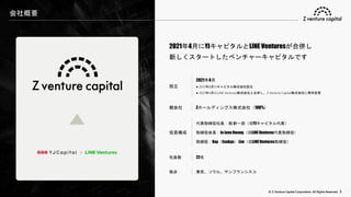 © Z Venture Capital Corporation. All Rights Reserved. 3
2021年4月にYJキャピタルとLINE Venturesが合併し
新しくスタートしたベンチャーキャピタルです
＋
設立
2021年4月
● 2012年8月YJキャピタル株式会社設立
● 2021年4月にLINE Ventures株式会社と合併し、Z Venture Capital株式会社に商号変更
親会社 Zホールディングス株式会社（100%）
役員構成
代表取締役社長：堀 新一郎（旧YJキャピタル代表）
取締役会長：In Joon Hwang（旧LINE Ventures代表取締役）
取締役：Kay（Eunkyu） Lim（旧LINE Ventures取締役）
社員数 22名
拠点 東京、ソウル、サンフランシスコ
会社概要
 