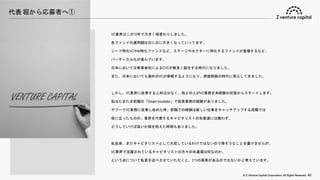 © Z Venture Capital Corporation. All Rights Reserved. 42
代表 堀から応募者へ①
VC業界はこの10年で大きく様変わりしました。
各ファンドの運用額は日に日に大きくなっていってます。
シード特化VCやAI特化ファンドなど、ステージやセクターに特化するファンドが登場するなど、
バーティカル化が進んでいます。
日本においては事業会社によるCVCが数多く誕生する時代になりました。
また、日本においても海外のVCが参戦するようになり、群雄割拠の時代に突入してきました。
しかし、VC業界に従事する人材は少なく、殆どの人がVC業務を未経験の状態からスタートします。
私はたまたま前職の「Dream Incubator」で投資業務の経験がありました。
ヤフーでVC業務に従事し始めた時、前職での経験は新しい仕事をキャッチアップする段階では
役に立ったものの、業界を代表するキャピタリストの先輩達には敵わず、
どうしていけば良いか頭を抱えた時期もありました。
私自身、まだキャピタリストとして大成しているわけではないので偉そうなことを書けませんが、
VC業界で活躍されているキャピタリストの方々の共通項は何なのか、
という点について私見を述べさせていただくと、3つの要素があるのではないかと考えています。
 