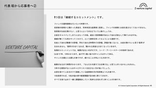 © Z Venture Capital Corporation. All Rights Reserved. 43
代表 堀から応募者へ②
1つ目は「継続するコミットメント」です。
ファンドの運用期間はだいたい10年間です。
投資家の皆様から預かった資産を、将来有望な起業家に投資し、ファンドの満期にお金を返さなくてはいけません。
投資家がお金を預けたい、と思う人というのはどういう人物でしょうか。
お金をネコババしてしまう人はもっての他。過去に投資実績がある人であれば安心して預けられますね。
実績が無くても何かやってくれそう、という期待を持ってもらうことも重要です。
社会人であれば職場での評価、学生であれば仲間内での評価。評価が高くないと、お金を預けたいと思う“信用”が
生まれません。“信用”が大きくなれば、預かれる資産も大きくなっていきます。
短期のコミットメントでは、結果が出ないのがVCです。シード・アーリーステージの投資であれば、
Exitまで7年、10年かかります。逃げずに戦い抜けばチャンスはやって来る。
チャンスを掴むには運も大事ですが、続けることが何よりも大切です。
結果が出るまで時間がかかります。「なんだか大変そうな仕事だな」と思う人がいるかもしれません。
10年やる覚悟がない人はキャピタリストを志さない方が良いでしょう。
出資を受けて人生をかけて挑戦している起業家の方が投資家よりも大変です。
10社投資すれば、10社の悩み事や経営課題が目の前に降りてきます。
すべてを受け止めて一緒に課題解決していく気持ちを切れずに持つことが大事です。
 