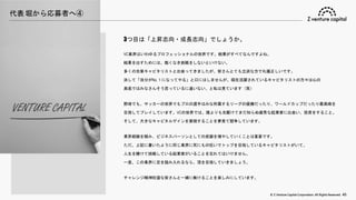 © Z Venture Capital Corporation. All Rights Reserved. 45
代表 堀から応募者へ④
3つ目は「上昇志向・成長志向」でしょうか。
VC業界はいわゆるプロフェッショナルの世界です。結果がすべてなんですよね。
結果を出すためには、飽くなき挑戦をしないといけない。
多くの先輩キャピタリストと出会ってきましたが、皆さんとても立派な方で礼儀正しいです。
決して「自分がNo.１になってやる」と口にはしませんが、現在活躍されているキャピタリストの方々は心の
奥底ではみなさんそう思っているに違いない、と私は見ています（笑）
野球でも、サッカーの世界でもプロの選手はみな所属するリーグの優勝だったり、ワールドカップだったり最高峰を
目指してプレイしています。VCの世界では、誰よりも先駆けてまだ知らぬ優秀な起業家に出会い、投資をすること。
そして、大きなキャピタルゲインを実現することを夢見て競争しています。
業界経験を積み、ビジネスパーソンとしての武器を増やしていくことは重要です。
ただ、上記に書いたように同じ業界に死にもの狂いでトップを目指しているキャピタリストがいて、
人生を賭けて挑戦している起業家がいることを忘れてはいけません。
一度、この業界に足を踏み入れるなら、頂を目指していきましょう。
チャレンジ精神旺盛な皆さんと一緒に働けることを楽しみにしています。
 