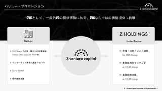 © Z Venture Capital Corporation. All Rights Reserved. 6
バリュー・プロポジション
CVCとして、一般的VCの提供価値に加え、ZVCならではの価値提供に挑戦
Startups
＋ ZHDグループ企業・株主との協業機会
（Yahoo, LINE, ZOZO, SB, Naver他）
＋ インターネット事業の運営ノウハウ
＋ Go To Market
＋ 海外展開支援
＋ 市場・技術トレンド調査
for ZHD Group
＋ 事業提携先マッチング
w / ZHD Group
＋ 事業開発支援
w / ZHD Group
Limited Partner
 