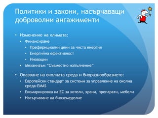 Политики и закони, насърчаващи
доброволни ангажименти
• Изменение на климата:
• Финансиране
• Префернциални цени за чиста енергия
• Енергийна ефективност
• Иновации
• Механизъм “Съвместно изпълнение”
• Опазване на околната среда и биоразнообразието:
• Европейски стандарт за системи за управление на околна
среда-ЕMAS
• Екомаркировка на ЕС за хотели, храни, препарати, мебели
• Насърчаване на биоземеделие
 