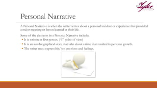 Personal Narrative
A Personal Narrative is when the writer writes about a personal incident or experience that provided
a major meaning or lesson learned in their life.
Some of the elements in a Personal Narrative include:
 It is written in first person. (“I” point-of-view)
 It is an autobiographical story that talks about a time that resulted in personal growth.
 The writer must express his/her emotions and feelings.
 