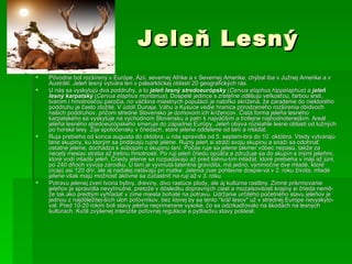 Jeleň Lesný Pôvodne bol rozšírený v Európe, Ázii, severnej Afrike a v Severnej Amerike, chýbal iba v Južnej Amerike a v Austrálii. Jeleň lesný vytvára len v palearktickej oblasti 20 geografických rás. U nás sa vyskytujú dva poddruhy, a to  jeleň lesný stredoeurópsky  ( Cervus elaphus hippelaphus ) a   jeleň lesný karpatský  ( Cervus elaphus montanus ). Dospelé jedince s zreteľne odlišujú veľkosťou, farbou srsti, tvarom i hmotnosťou parožia, no väčšina miestnych populácií je natoľko skrížená, že zaradenie do niektorého poddruhu je často zložité. V údolí Dunaja, Váhu a Kysuce vedie hranica prirodzeného rozšírenia obidvoch našich poddruhov, pričom stredné Slovensko je domovom ich krížencov. Čistá forma jeleňa lesného karpatského sa vyskytuje na východnom Slovensku a patrí k najväčším a trofejne najhodnotenejším. Areál jeleňa lesného stredoeurópskeho smeruje do západnej Európy. Jeleň obýva rozsiahle lesné oblasti od lužných po horské lesy. Žije spoločensky v čriedach, staré jelene oddelene od laní a mláďat. Ruja prebieha od konca augusta do októbra, u nás spravidla od 5. septem­bra do 10. októbra. Vtedy vytvárajú lane skupiny, ku ktorým sa pridávajú rujné jelene. Rujný jeleň si stráži svoju skupinu a snaží sa odohnať ostatné jelene, dochádza k súbojom o skupinu laní. Počas ruje sa jelene takmer vôbec nepasú, takže za necelý mesiac stratia až tretinu hmotnosti. Po ruji jeleň čriedu opúšťa a združuje sa do skupín s inými jeleňmi, ktoré vodí mladší jeleň. Čriedy jelenie sa rozpadávajú až pred liahnu­tím mláďat, ktoré prebieha v máji až júni, po 240 dňoch vývoja zárodku. U laní je vyvinutá latentná gravidita, má jedno, výnimočne dve mladé, ktoré cicajú asi 120 dní, ale aj naďalej ostávajú pri matke. Jelenia zver pohlavne dospie­va v 2. roku života, mladé jelene však majú možnosť aktívne sa zúčastniť na ruji až v 3. roku. Potravu jelenej zveri tvoria byliny, dreviny, divo rastúce plody, ale aj kultúrne rastliny. Zimné prikrmovanie jeleňov je spravidla nevyhnutné, pretože v dôsledku dopravných ciest a mozaikovitosti krajiny si črieda nemô­že tak ako predtým vyhľadať v zime miesta bohaté na potravu. Udržanie určitého početného stavu jeleňov je jednou z najdôležitej­ších úloh poľovníkov, bez ktorej by sa tento "kráľ lesov" už v strednej Európe nevyskyto­val. Pred 10-20 rokmi boli stavy jeleňa neprimerane vysoké, čo sa odzrkadľovalo na škodách na lesných kultúrach. Kvôli zvýšenej intenzite poľovnej regulácie a pytliactvu stavy poklesli. 
