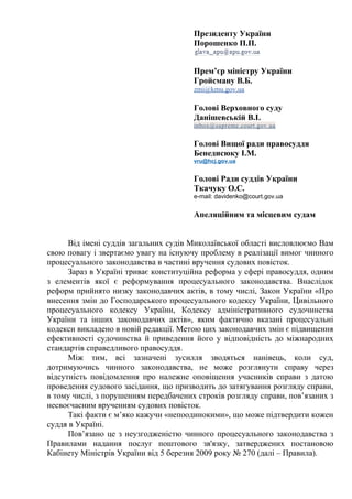 Президенту України
Порошенко П.П.
Прем’єр міністру України
Гройсману В.Б.
zmi@kmu.gov.ua
Голові Верховного суду
Данішевській В.І.
inbox@supreme.court.gov.ua
Голові Вищої ради правосуддя
Бенедисюку І.М.
vru@hcj.gov.ua
Голові Ради суддів України
Ткачуку О.С.
e-mail: davidenko@court.gov.ua
Апеляційним та місцевим судам
Від імені суддів загальних судів Миколаївської області висловлюємо Вам
свою повагу і звертаємо увагу на існуючу проблему в реалізації вимог чинного
процесуального законодавства в частині вручення судових повісток.
Зараз в Україні триває конституційна реформа у сфері правосуддя, одним
з елементів якої є реформування процесуального законодавства. Внаслідок
реформ прийнято низку законодавчих актів, в тому числі, Закон України «Про
внесення змін до Господарського процесуального кодексу України, Цивільного
процесуального кодексу України, Кодексу адміністративного судочинства
України та інших законодавчих актів», яким фактично вказані процесуальні
кодекси викладено в новій редакції. Метою цих законодавчих змін є підвищення
ефективності судочинства й приведення його у відповідність до міжнародних
стандартів справедливого правосуддя.
Між тим, всі зазначені зусилля зводяться нанівець, коли суд,
дотримуючись чинного законодавства, не може розглянути справу через
відсутність повідомлення про належне оповіщення учасників справи з датою
проведення судового засідання, що призводить до затягування розгляду справи,
в тому числі, з порушенням передбачених строків розгляду справи, пов’язаних з
несвоєчасним врученням судових повісток.
Такі факти є м’яко кажучи «непоодинокими», що може підтвердити кожен
суддя в Україні.
Пов’язано це з неузгодженістю чинного процесуального законодавства з
Правилами надання послуг поштового зв'язку, затверджених постановою
Кабінету Міністрів України від 5 березня 2009 року № 270 (далі – Правила).
 