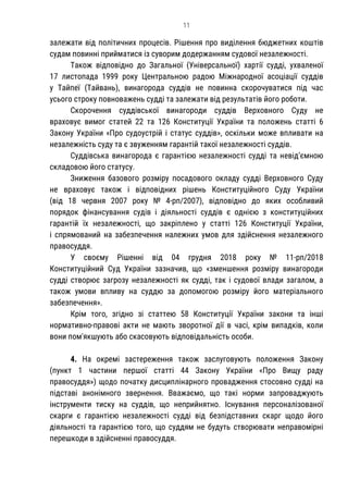 11
залежати від політичних процесів. Рішення про виділення бюджетних коштів
судам повинні прийматися із суворим додержанням судової незалежності.
Також відповідно до Загальної (Універсальної) хартії судді, ухваленої
17 листопада 1999 року Центральною радою Міжнародної асоціації суддів
у Тайпеї (Тайвань), винагорода суддів не повинна скорочуватися під час
усього строку повноважень судді та залежати від результатів його роботи.
Скорочення суддівської винагороди суддів Верховного Суду не
враховує вимог статей 22 та 126 Конституції України та положень статті 6
Закону України «Про судоустрій і статус суддів», оскільки може впливати на
незалежність суду та є звуженням гарантій такої незалежності суддів.
Суддівська винагорода є гарантією незалежності судді та невід’ємною
складовою його статусу.
Зниження базового розміру посадового окладу судді Верховного Суду
не враховує також і відповідних рішень Конституційного Суду України
(від 18 червня 2007 року № 4-рп/2007), відповідно до яких особливий
порядок фінансування судів і діяльності суддів є однією з конституційних
гарантій їх незалежності, що закріплено у статті 126 Конституції України,
і спрямований на забезпечення належних умов для здійснення незалежного
правосуддя.
У своєму Рішенні від 04 грудня 2018 року № 11-рп/2018
Конституційний Суд України зазначив, що «зменшення розміру винагороди
судді створює загрозу незалежності як судді, так і судової влади загалом, а
також умови впливу на суддю за допомогою розміру його матеріального
забезпечення».
Крім того, згідно зі статтею 58 Конституції України закони та інші
нормативно-правові акти не мають зворотної дії в часі, крім випадків, коли
вони пом'якшують або скасовують відповідальність особи.
4. На окремі застереження також заслуговують положення Закону
(пункт 1 частини першої статті 44 Закону України «Про Вищу раду
правосуддя») щодо початку дисциплінарного провадження стосовно судді на
підставі анонімного звернення. Вважаємо, що такі норми запроваджують
інструменти тиску на суддів, що неприйнятно. Існування персоналізованої
скарги є гарантією незалежності судді від безпідставних скарг щодо його
діяльності та гарантією того, що суддям не будуть створювати неправомірні
перешкоди в здійсненні правосуддя.
 