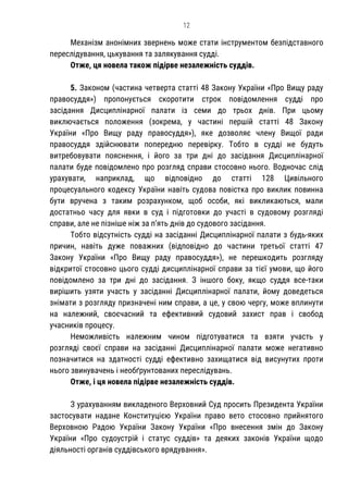 12
Механізм анонімних звернень може стати інструментом безпідставного
переслідування, цькування та залякування судді.
Отже, ця новела також підірве незалежність суддів.
5. Законом (частина четверта статті 48 Закону України «Про Вищу раду
правосуддя») пропонується скоротити строк повідомлення судді про
засідання Дисциплінарної палати із семи до трьох днів. При цьому
виключається положення (зокрема, у частині першій статті 48 Закону
України «Про Вищу раду правосуддя»), яке дозволяє члену Вищої ради
правосуддя здійснювати попередню перевірку. Тобто в судді не будуть
витребовувати пояснення, і його за три дні до засідання Дисциплінарної
палати буде повідомлено про розгляд справи стосовно нього. Водночас слід
урахувати, наприклад, що відповідно до статті 128 Цивільного
процесуального кодексу України навіть судова повістка про виклик повинна
бути вручена з таким розрахунком, щоб особи, які викликаються, мали
достатньо часу для явки в суд і підготовки до участі в судовому розгляді
справи, але не пізніше ніж за п’ять днів до судового засідання.
Тобто відсутність судді на засіданні Дисциплінарної палати з будь-яких
причин, навіть дуже поважних (відповідно до частини третьої статті 47
Закону України «Про Вищу раду правосуддя»), не перешкодить розгляду
відкритої стосовно цього судді дисциплінарної справи за тієї умови, що його
повідомлено за три дні до засідання. З іншого боку, якщо суддя все-таки
вирішить узяти участь у засіданні Дисциплінарної палати, йому доведеться
знімати з розгляду призначені ним справи, а це, у свою чергу, може вплинути
на належний, своєчасний та ефективний судовий захист прав і свобод
учасників процесу.
Неможливість належним чином підготуватися та взяти участь у
розгляді своєї справи на засіданні Дисциплінарної палати може негативно
позначитися на здатності судді ефективно захищатися від висунутих проти
нього звинувачень і необґрунтованих переслідувань.
Отже, і ця новела підірве незалежність суддів.
З урахуванням викладеного Верховний Суд просить Президента України
застосувати надане Конституцією України право вето стосовно прийнятого
Верховною Радою України Закону України «Про внесення змін до Закону
України «Про судоустрій і статус суддів» та деяких законів України щодо
діяльності органів суддівського врядування».
 