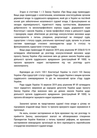 2
Згідно зі статтями 1 і 3 Закону України «Про Вищу раду правосуддя»
Вища рада правосуддя є колегіальним, незалежним конституційним органом
державної влади та суддівського врядування, який діє в Україні на постійній
основі для забезпечення незалежності судової влади, її функціонування на
засадах відповідальності, підзвітності перед суспільством, формування
доброчесного та високопрофесійного корпусу суддів, додержання норм
Конституції і законів України, а також професійної етики в діяльності суддів
і прокурорів; надає обов’язкові до розгляду консультативні висновки щодо
законопроєктів з питань утворення, реорганізації чи ліквідації судів,
судоустрою і статусу суддів, узагальнює пропозиції судів, органів та установ
системи правосуддя стосовно законодавства щодо їх статусу та
функціонування, судоустрою і статусу суддів.
Вища рада правосуддя 05 вересня 2019 року рішенням № 2356/0/15-19
затвердила обов’язковий до розгляду консультативний висновок щодо
проєкту Закону України «Про внесення змін до деяких законів України щодо
діяльності органів суддівського врядування» (реєстраційний № 1008) та
просила врахувати надані застереження під час розгляду цього
законопроєкту.
Відповідно до статті 130-1 Конституції України та статті 133 Закону
України «Про судоустрій і статус суддів» Рада суддів України є вищим органом
суддівського самоврядування та діє як виконавчий орган з’їзду суддів
України.
Рада суддів України 16 вересня 2019 року рішенням № 69 затвердила
текст відкритого звернення до народних депутатів України щодо проєкту
Закону України «Про внесення змін до деяких законів України щодо
діяльності органів суддівського врядування» (реєстраційний № 1008) та
просила обговорити і врахувати надані зауваження.
Зазначені органи як представники судової гілки влади в цілому не
підтримали згаданий вище Закон та просили врахувати надані зауваження й
пропозиції.
На жаль, основні застереження не були враховані під час розгляду та
прийняття Закону, законопроєкт взагалі не обговорювався створеною
Президентом України Комісією з питань правової реформи, не враховано
застереження міжнародних організацій на його відповідність європейським
стандартам незалежності судової влади.
 