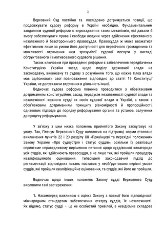 3
Верховний Суд постійно та послідовно дотримується позиції, що
продовжувати судову реформу в Україні необхідно. Фундаментальним
завданням судової реформи є впровадження таких механізмів, які давали б
змогу забезпечувати права і свободи людини через здійснення ефективного,
незалежного й безстороннього правосуддя. Правосуддя ж може вважатися
ефективним лише за умови його доступності для пересічного громадянина та
можливості отримання ним зрозумілої судової послуги у вигляді
обґрунтованого і вмотивованого судового рішення.
Також ключовим при проведенні реформи є забезпечення передбачених
Конституцією України засад щодо поділу державної влади на
законодавчу, виконавчу та судову з розумінням того, що кожна гілка влади
має здійснювати свої повноваження відповідно до статті 19 Конституції
України, не допускаючи втручання в діяльність іншої.
Водночас судова реформа повинна проводитися з обов’язковим
дотриманням конституційних засад, передусім незалежності судової влади та
незалежності кожного судді як носія судової влади в Україні, а також з
обов’язковим дотриманням принципу рівномірності й пропорційності,
однакових підходів до порядку реформування органів та установ, залучених
до процесу реформування.
У зв’язку з цим низка положень прийнятого Закону заслуговує на
увагу. Так, Пленум Верховного Суду наголосив на підтримці норми стосовно
виключення пунктів 22 і 23 розділу ХІІ «Прикінцеві та перехідні положення»
Закону України «Про судоустрій і статус суддів», оскільки їх реалізація
сприятиме справедливому вирішенню питання щодо суддівської винагороди
усіх суддів, які здійснюють правосуддя, а не лише тих, які пройшли процедуру
кваліфікаційного оцінювання. Теперішній законодавчий підхід до
регламентації відповідних питань поставив у необґрунтовано нерівні умови
суддів, які пройшли кваліфікаційне оцінювання, та суддів, які його не пройшли.
Водночас щодо інших положень Закону судді Верховного Суду
висловили такі застереження:
1. Насамперед важливою є оцінка Закону з позиції його відповідності
міжнародним стандартам забезпечення статусу суддів, їх незалежності.
Як відомо, статус судді – це не особистий привілей, а невід’ємна складова
 